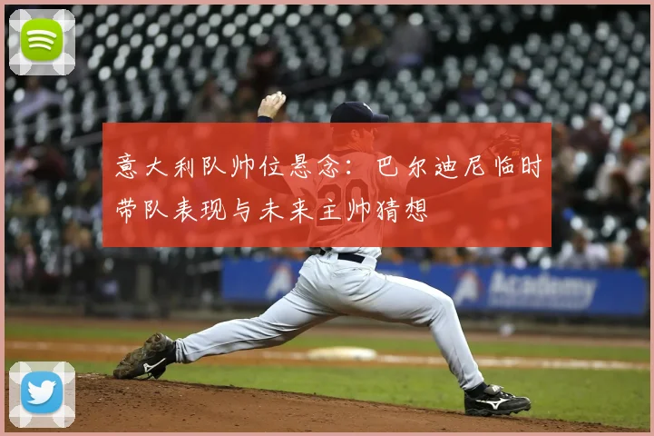 意大利队帅位悬念：巴尔迪尼临时带队表现与未来主帅猜想
