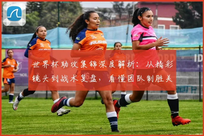 世界杯助攻集锦深度解析：从精彩镜头到战术复盘，看懂团队制胜关键