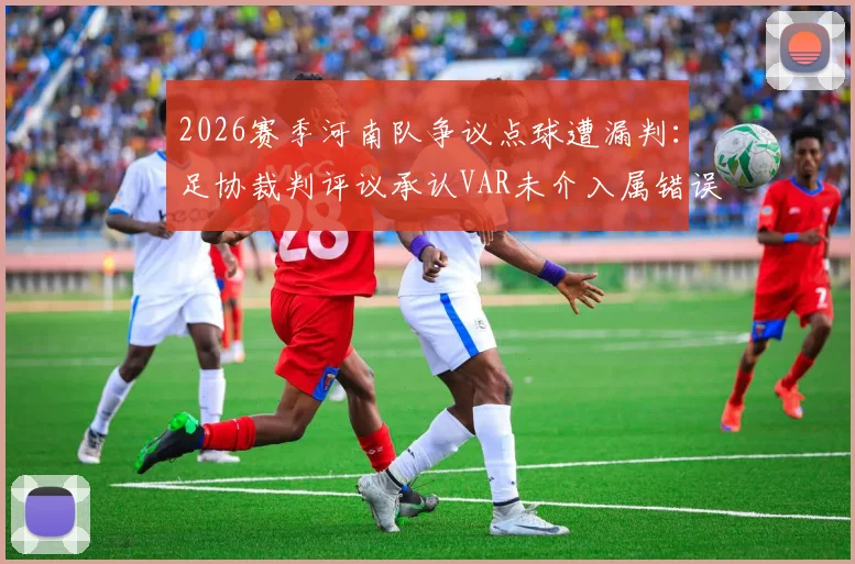 2026赛季河南队争议点球遭漏判：足协裁判评议承认VAR未介入属错误，事件回顾与规则解读