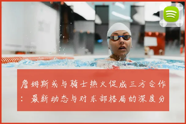 詹姆斯或与骑士热火促成三方合作：最新动态与对东部格局的深度分析