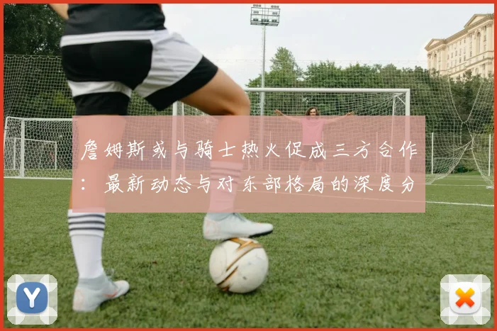 詹姆斯或与骑士热火促成三方合作：最新动态与对东部格局的深度分析