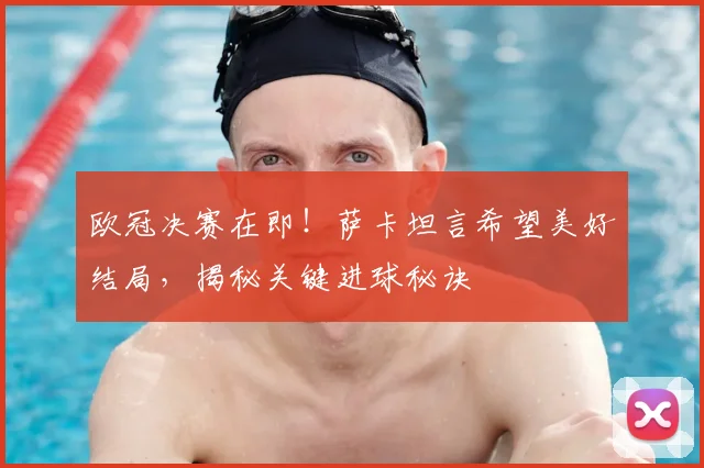 欧冠决赛在即！萨卡坦言希望美好结局，揭秘关键进球秘诀