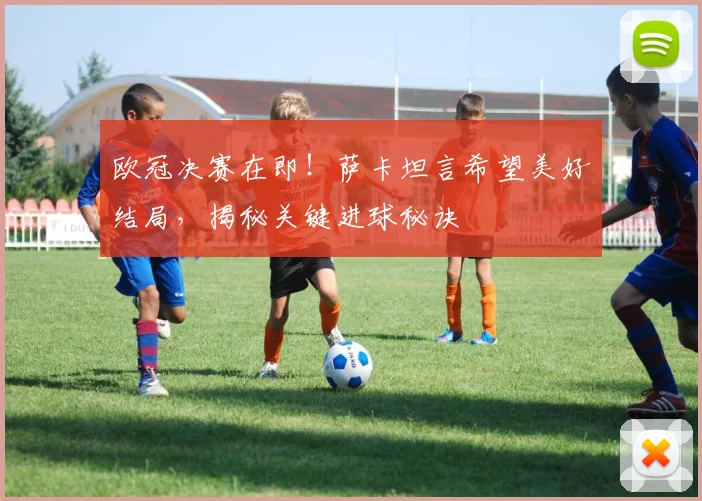 欧冠决赛在即！萨卡坦言希望美好结局，揭秘关键进球秘诀