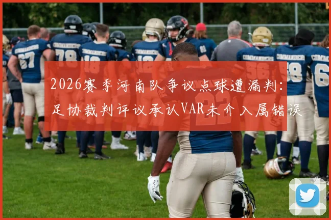 2026赛季河南队争议点球遭漏判：足协裁判评议承认VAR未介入属错误，事件回顾与规则解读