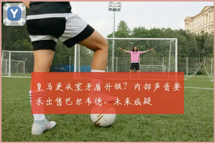 皇马更衣室矛盾升级？内部声音要求出售巴尔韦德，未来成疑