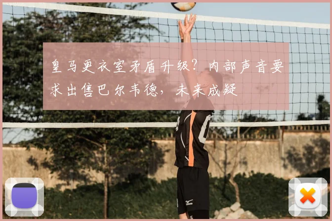 皇马更衣室矛盾升级?内部声音要求出售巴尔韦德,未来成疑
