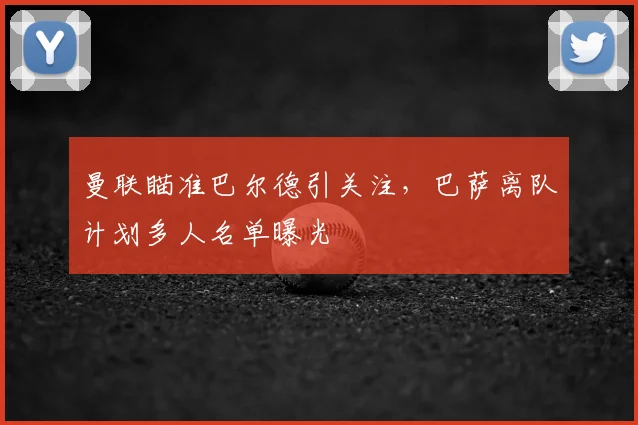 曼联瞄准巴尔德引关注，巴萨离队计划多人名单曝光