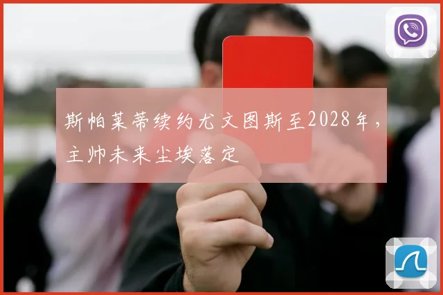 斯帕莱蒂续约尤文图斯至2028年，主帅未来尘埃落定